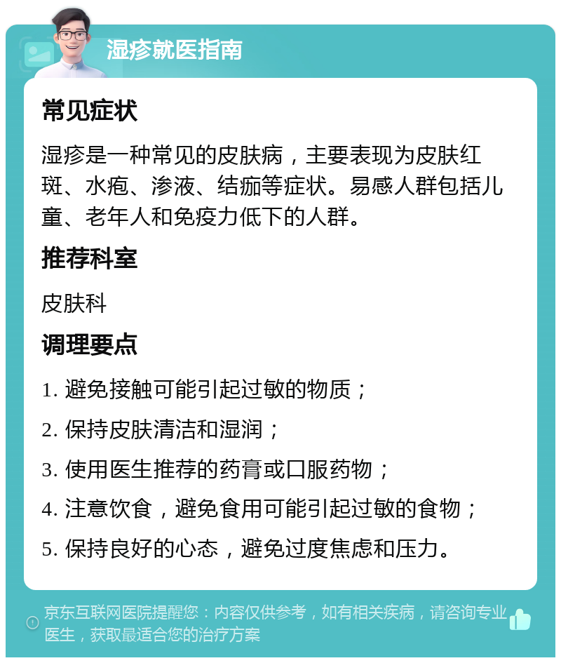 湿疹就医指南 常见症状 湿疹是一种常见的皮肤病，主要表现为皮肤红斑、水疱、渗液、结痂等症状。易感人群包括儿童、老年人和免疫力低下的人群。 推荐科室 皮肤科 调理要点 1. 避免接触可能引起过敏的物质； 2. 保持皮肤清洁和湿润； 3. 使用医生推荐的药膏或口服药物； 4. 注意饮食，避免食用可能引起过敏的食物； 5. 保持良好的心态，避免过度焦虑和压力。