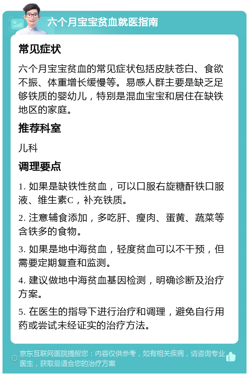 六个月宝宝贫血就医指南 常见症状 六个月宝宝贫血的常见症状包括皮肤苍白、食欲不振、体重增长缓慢等。易感人群主要是缺乏足够铁质的婴幼儿，特别是混血宝宝和居住在缺铁地区的家庭。 推荐科室 儿科 调理要点 1. 如果是缺铁性贫血，可以口服右旋糖酐铁口服液、维生素C，补充铁质。 2. 注意辅食添加，多吃肝、瘦肉、蛋黄、蔬菜等含铁多的食物。 3. 如果是地中海贫血，轻度贫血可以不干预，但需要定期复查和监测。 4. 建议做地中海贫血基因检测，明确诊断及治疗方案。 5. 在医生的指导下进行治疗和调理，避免自行用药或尝试未经证实的治疗方法。