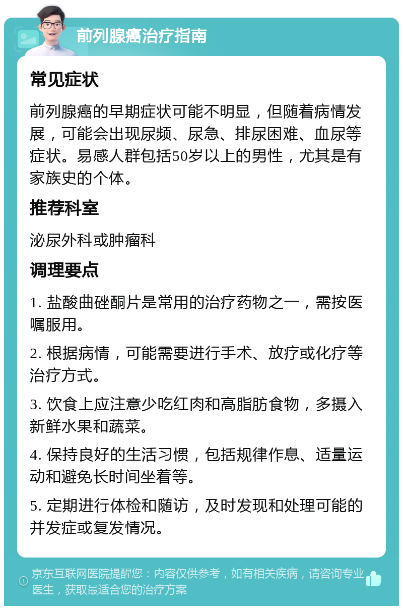 前列腺癌治疗指南 常见症状 前列腺癌的早期症状可能不明显，但随着病情发展，可能会出现尿频、尿急、排尿困难、血尿等症状。易感人群包括50岁以上的男性，尤其是有家族史的个体。 推荐科室 泌尿外科或肿瘤科 调理要点 1. 盐酸曲䂳酮片是常用的治疗药物之一，需按医嘱服用。 2. 根据病情，可能需要进行手术、放疗或化疗等治疗方式。 3. 饮食上应注意少吃红肉和高脂肪食物，多摄入新鲜水果和蔬菜。 4. 保持良好的生活习惯，包括规律作息、适量运动和避免长时间坐着等。 5. 定期进行体检和随访，及时发现和处理可能的并发症或复发情况。