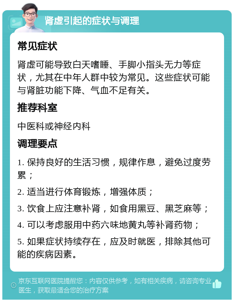 肾虚引起的症状与调理 常见症状 肾虚可能导致白天嗜睡、手脚小指头无力等症状，尤其在中年人群中较为常见。这些症状可能与肾脏功能下降、气血不足有关。 推荐科室 中医科或神经内科 调理要点 1. 保持良好的生活习惯，规律作息，避免过度劳累； 2. 适当进行体育锻炼，增强体质； 3. 饮食上应注意补肾，如食用黑豆、黑芝麻等； 4. 可以考虑服用中药六味地黄丸等补肾药物； 5. 如果症状持续存在，应及时就医，排除其他可能的疾病因素。