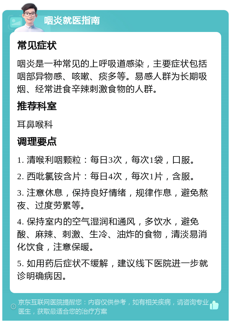 咽炎就医指南 常见症状 咽炎是一种常见的上呼吸道感染，主要症状包括咽部异物感、咳嗽、痰多等。易感人群为长期吸烟、经常进食辛辣刺激食物的人群。 推荐科室 耳鼻喉科 调理要点 1. 清喉利咽颗粒：每日3次，每次1袋，口服。 2. 西吡氯铵含片：每日4次，每次1片，含服。 3. 注意休息，保持良好情绪，规律作息，避免熬夜、过度劳累等。 4. 保持室内的空气湿润和通风，多饮水，避免酸、麻辣、刺激、生冷、油炸的食物，清淡易消化饮食，注意保暖。 5. 如用药后症状不缓解，建议线下医院进一步就诊明确病因。