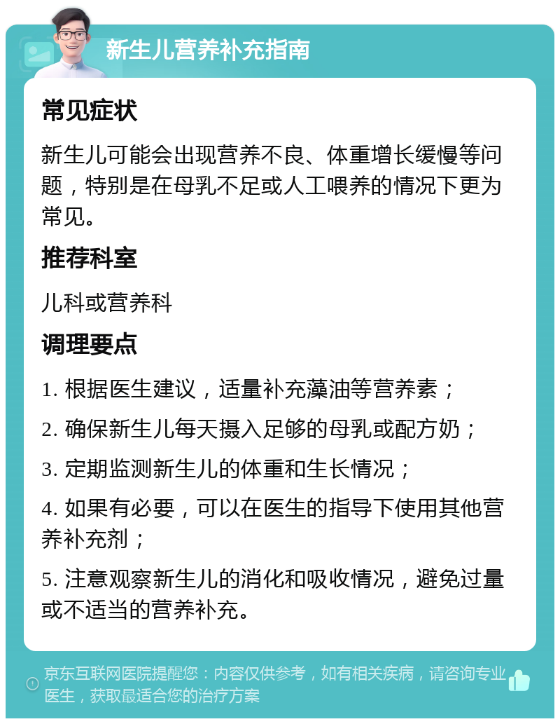 新生儿营养补充指南 常见症状 新生儿可能会出现营养不良、体重增长缓慢等问题，特别是在母乳不足或人工喂养的情况下更为常见。 推荐科室 儿科或营养科 调理要点 1. 根据医生建议，适量补充藻油等营养素； 2. 确保新生儿每天摄入足够的母乳或配方奶； 3. 定期监测新生儿的体重和生长情况； 4. 如果有必要，可以在医生的指导下使用其他营养补充剂； 5. 注意观察新生儿的消化和吸收情况，避免过量或不适当的营养补充。