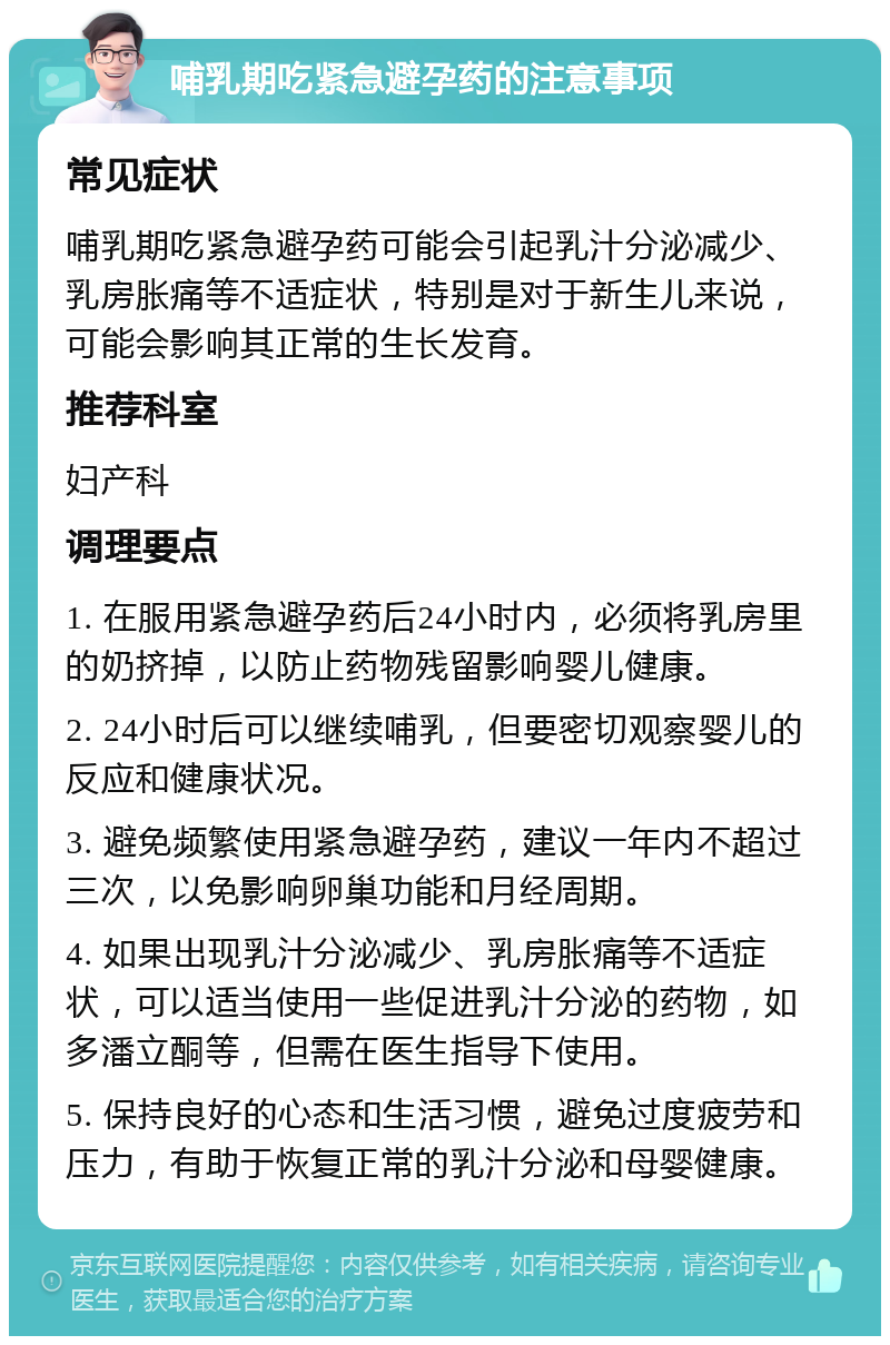 哺乳期吃紧急避孕药的注意事项 常见症状 哺乳期吃紧急避孕药可能会引起乳汁分泌减少、乳房胀痛等不适症状，特别是对于新生儿来说，可能会影响其正常的生长发育。 推荐科室 妇产科 调理要点 1. 在服用紧急避孕药后24小时内，必须将乳房里的奶挤掉，以防止药物残留影响婴儿健康。 2. 24小时后可以继续哺乳，但要密切观察婴儿的反应和健康状况。 3. 避免频繁使用紧急避孕药，建议一年内不超过三次，以免影响卵巢功能和月经周期。 4. 如果出现乳汁分泌减少、乳房胀痛等不适症状，可以适当使用一些促进乳汁分泌的药物，如多潘立酮等，但需在医生指导下使用。 5. 保持良好的心态和生活习惯，避免过度疲劳和压力，有助于恢复正常的乳汁分泌和母婴健康。