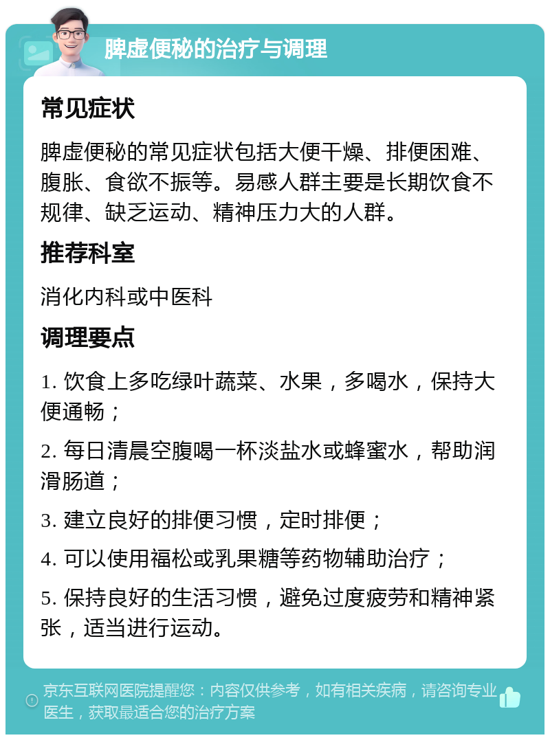 脾虚便秘的治疗与调理 常见症状 脾虚便秘的常见症状包括大便干燥、排便困难、腹胀、食欲不振等。易感人群主要是长期饮食不规律、缺乏运动、精神压力大的人群。 推荐科室 消化内科或中医科 调理要点 1. 饮食上多吃绿叶蔬菜、水果，多喝水，保持大便通畅； 2. 每日清晨空腹喝一杯淡盐水或蜂蜜水，帮助润滑肠道； 3. 建立良好的排便习惯，定时排便； 4. 可以使用福松或乳果糖等药物辅助治疗； 5. 保持良好的生活习惯，避免过度疲劳和精神紧张，适当进行运动。