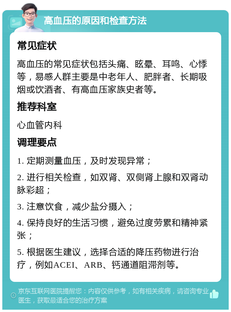 高血压的原因和检查方法 常见症状 高血压的常见症状包括头痛、眩晕、耳鸣、心悸等，易感人群主要是中老年人、肥胖者、长期吸烟或饮酒者、有高血压家族史者等。 推荐科室 心血管内科 调理要点 1. 定期测量血压，及时发现异常； 2. 进行相关检查，如双肾、双侧肾上腺和双肾动脉彩超； 3. 注意饮食，减少盐分摄入； 4. 保持良好的生活习惯，避免过度劳累和精神紧张； 5. 根据医生建议，选择合适的降压药物进行治疗，例如ACEI、ARB、钙通道阻滞剂等。