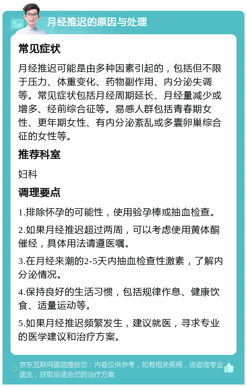 月经推迟的原因与处理 常见症状 月经推迟可能是由多种因素引起的，包括但不限于压力、体重变化、药物副作用、内分泌失调等。常见症状包括月经周期延长、月经量减少或增多、经前综合征等。易感人群包括青春期女性、更年期女性、有内分泌紊乱或多囊卵巢综合征的女性等。 推荐科室 妇科 调理要点 1.排除怀孕的可能性，使用验孕棒或抽血检查。 2.如果月经推迟超过两周，可以考虑使用黄体酮催经，具体用法请遵医嘱。 3.在月经来潮的2-5天内抽血检查性激素，了解内分泌情况。 4.保持良好的生活习惯，包括规律作息、健康饮食、适量运动等。 5.如果月经推迟频繁发生，建议就医，寻求专业的医学建议和治疗方案。