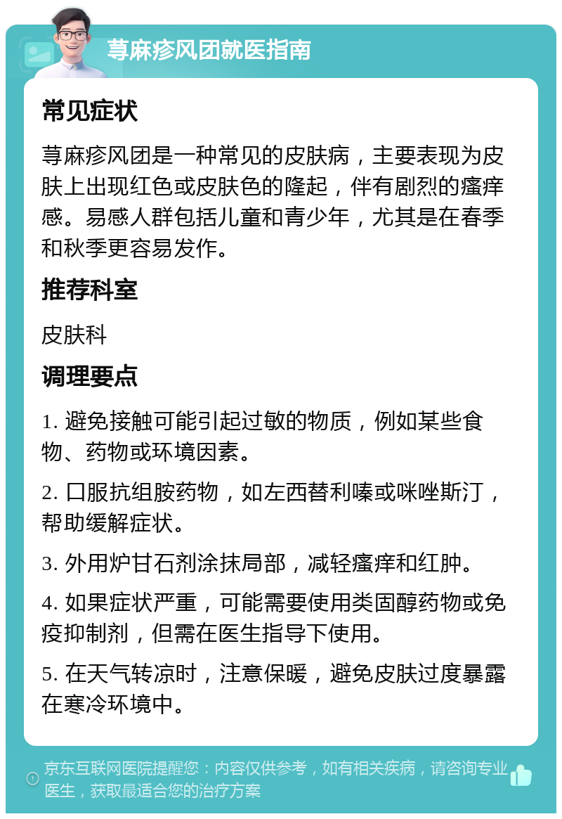 荨麻疹风团就医指南 常见症状 荨麻疹风团是一种常见的皮肤病，主要表现为皮肤上出现红色或皮肤色的隆起，伴有剧烈的瘙痒感。易感人群包括儿童和青少年，尤其是在春季和秋季更容易发作。 推荐科室 皮肤科 调理要点 1. 避免接触可能引起过敏的物质，例如某些食物、药物或环境因素。 2. 口服抗组胺药物，如左西替利嗪或咪唑斯汀，帮助缓解症状。 3. 外用炉甘石剂涂抹局部，减轻瘙痒和红肿。 4. 如果症状严重，可能需要使用类固醇药物或免疫抑制剂，但需在医生指导下使用。 5. 在天气转凉时，注意保暖，避免皮肤过度暴露在寒冷环境中。