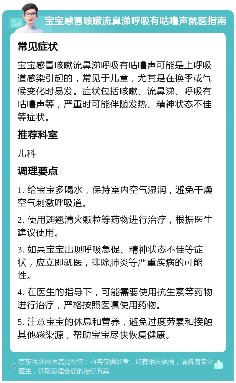 宝宝感冒咳嗽流鼻涕呼吸有咕噜声就医指南 常见症状 宝宝感冒咳嗽流鼻涕呼吸有咕噜声可能是上呼吸道感染引起的，常见于儿童，尤其是在换季或气候变化时易发。症状包括咳嗽、流鼻涕、呼吸有咕噜声等，严重时可能伴随发热、精神状态不佳等症状。 推荐科室 儿科 调理要点 1. 给宝宝多喝水，保持室内空气湿润，避免干燥空气刺激呼吸道。 2. 使用翅翘清火颗粒等药物进行治疗，根据医生建议使用。 3. 如果宝宝出现呼吸急促、精神状态不佳等症状，应立即就医，排除肺炎等严重疾病的可能性。 4. 在医生的指导下，可能需要使用抗生素等药物进行治疗，严格按照医嘱使用药物。 5. 注意宝宝的休息和营养，避免过度劳累和接触其他感染源，帮助宝宝尽快恢复健康。