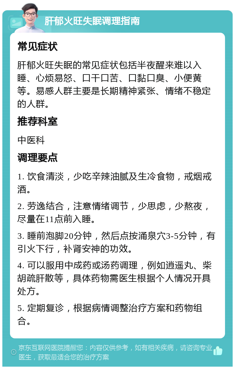 肝郁火旺失眠调理指南 常见症状 肝郁火旺失眠的常见症状包括半夜醒来难以入睡、心烦易怒、口干口苦、口黏口臭、小便黄等。易感人群主要是长期精神紧张、情绪不稳定的人群。 推荐科室 中医科 调理要点 1. 饮食清淡，少吃辛辣油腻及生冷食物，戒烟戒酒。 2. 劳逸结合，注意情绪调节，少思虑，少熬夜，尽量在11点前入睡。 3. 睡前泡脚20分钟，然后点按涌泉穴3-5分钟，有引火下行，补肾安神的功效。 4. 可以服用中成药或汤药调理，例如逍遥丸、柴胡疏肝散等，具体药物需医生根据个人情况开具处方。 5. 定期复诊，根据病情调整治疗方案和药物组合。