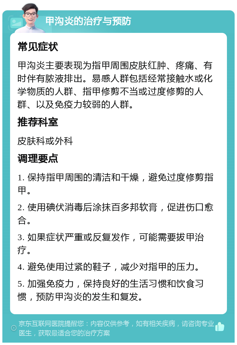 甲沟炎的治疗与预防 常见症状 甲沟炎主要表现为指甲周围皮肤红肿、疼痛、有时伴有脓液排出。易感人群包括经常接触水或化学物质的人群、指甲修剪不当或过度修剪的人群、以及免疫力较弱的人群。 推荐科室 皮肤科或外科 调理要点 1. 保持指甲周围的清洁和干燥，避免过度修剪指甲。 2. 使用碘伏消毒后涂抹百多邦软膏，促进伤口愈合。 3. 如果症状严重或反复发作，可能需要拔甲治疗。 4. 避免使用过紧的鞋子，减少对指甲的压力。 5. 加强免疫力，保持良好的生活习惯和饮食习惯，预防甲沟炎的发生和复发。