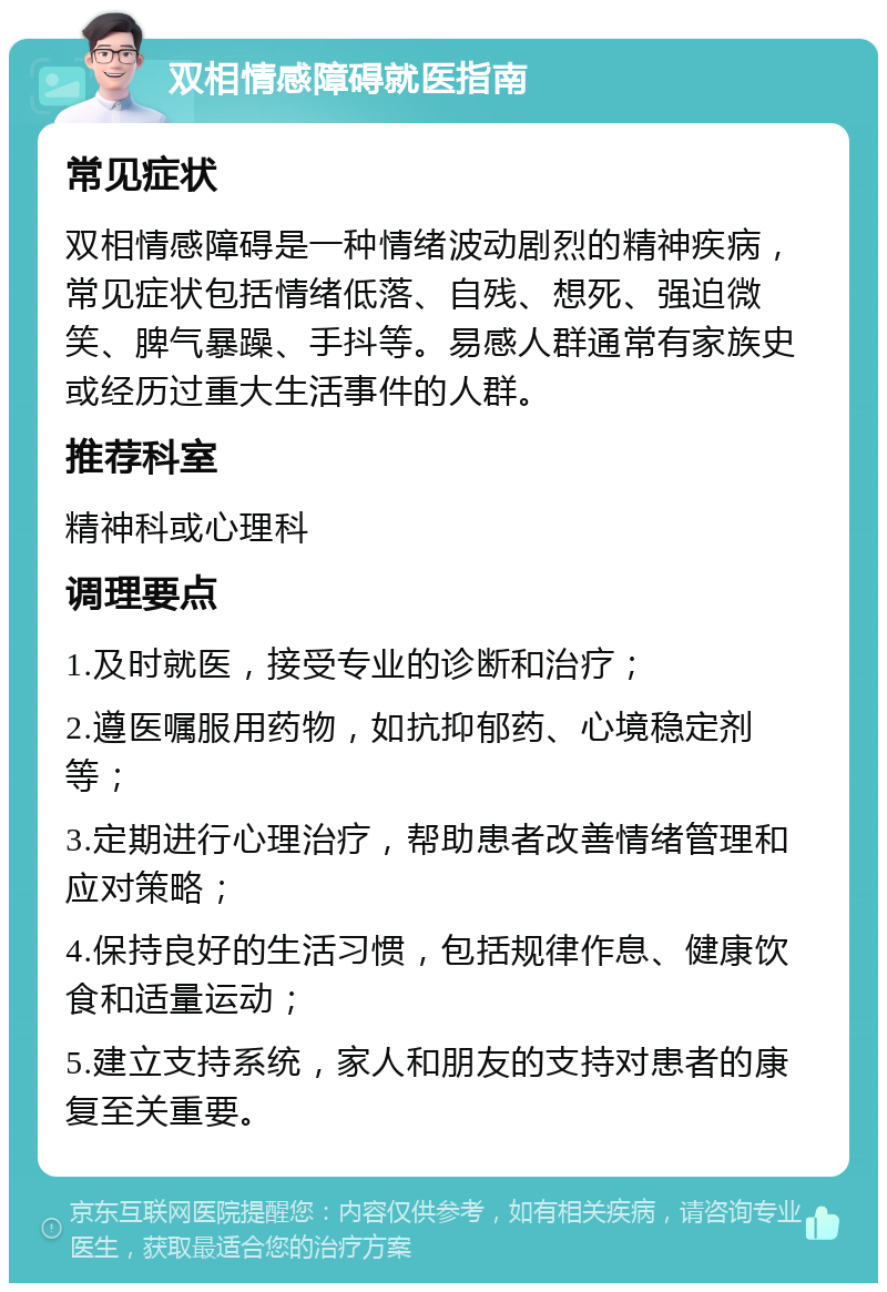 双相情感障碍就医指南 常见症状 双相情感障碍是一种情绪波动剧烈的精神疾病，常见症状包括情绪低落、自残、想死、强迫微笑、脾气暴躁、手抖等。易感人群通常有家族史或经历过重大生活事件的人群。 推荐科室 精神科或心理科 调理要点 1.及时就医，接受专业的诊断和治疗； 2.遵医嘱服用药物，如抗抑郁药、心境稳定剂等； 3.定期进行心理治疗，帮助患者改善情绪管理和应对策略； 4.保持良好的生活习惯，包括规律作息、健康饮食和适量运动； 5.建立支持系统，家人和朋友的支持对患者的康复至关重要。