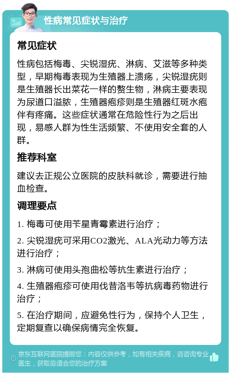 性病常见症状与治疗 常见症状 性病包括梅毒、尖锐湿疣、淋病、艾滋等多种类型，早期梅毒表现为生殖器上溃疡，尖锐湿疣则是生殖器长出菜花一样的赘生物，淋病主要表现为尿道口溢脓，生殖器疱疹则是生殖器红斑水疱伴有疼痛。这些症状通常在危险性行为之后出现，易感人群为性生活频繁、不使用安全套的人群。 推荐科室 建议去正规公立医院的皮肤科就诊，需要进行抽血检查。 调理要点 1. 梅毒可使用苄星青霉素进行治疗； 2. 尖锐湿疣可采用CO2激光、ALA光动力等方法进行治疗； 3. 淋病可使用头孢曲松等抗生素进行治疗； 4. 生殖器疱疹可使用伐昔洛韦等抗病毒药物进行治疗； 5. 在治疗期间，应避免性行为，保持个人卫生，定期复查以确保病情完全恢复。