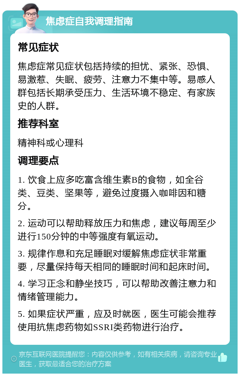 焦虑症自我调理指南 常见症状 焦虑症常见症状包括持续的担忧、紧张、恐惧、易激惹、失眠、疲劳、注意力不集中等。易感人群包括长期承受压力、生活环境不稳定、有家族史的人群。 推荐科室 精神科或心理科 调理要点 1. 饮食上应多吃富含维生素B的食物，如全谷类、豆类、坚果等，避免过度摄入咖啡因和糖分。 2. 运动可以帮助释放压力和焦虑，建议每周至少进行150分钟的中等强度有氧运动。 3. 规律作息和充足睡眠对缓解焦虑症状非常重要，尽量保持每天相同的睡眠时间和起床时间。 4. 学习正念和静坐技巧，可以帮助改善注意力和情绪管理能力。 5. 如果症状严重，应及时就医，医生可能会推荐使用抗焦虑药物如SSRI类药物进行治疗。