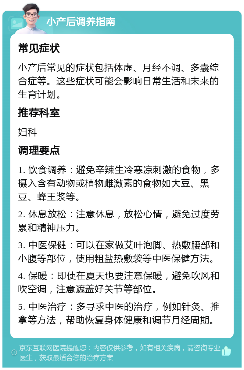 小产后调养指南 常见症状 小产后常见的症状包括体虚、月经不调、多囊综合症等。这些症状可能会影响日常生活和未来的生育计划。 推荐科室 妇科 调理要点 1. 饮食调养：避免辛辣生冷寒凉刺激的食物，多摄入含有动物或植物雌激素的食物如大豆、黑豆、蜂王浆等。 2. 休息放松：注意休息，放松心情，避免过度劳累和精神压力。 3. 中医保健：可以在家做艾叶泡脚、热敷腰部和小腹等部位，使用粗盐热敷袋等中医保健方法。 4. 保暖：即使在夏天也要注意保暖，避免吹风和吹空调，注意遮盖好关节等部位。 5. 中医治疗：多寻求中医的治疗，例如针灸、推拿等方法，帮助恢复身体健康和调节月经周期。