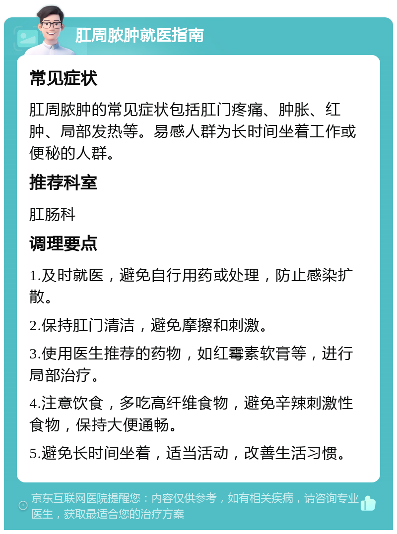 肛周脓肿就医指南 常见症状 肛周脓肿的常见症状包括肛门疼痛、肿胀、红肿、局部发热等。易感人群为长时间坐着工作或便秘的人群。 推荐科室 肛肠科 调理要点 1.及时就医，避免自行用药或处理，防止感染扩散。 2.保持肛门清洁，避免摩擦和刺激。 3.使用医生推荐的药物，如红霉素软膏等，进行局部治疗。 4.注意饮食，多吃高纤维食物，避免辛辣刺激性食物，保持大便通畅。 5.避免长时间坐着，适当活动，改善生活习惯。