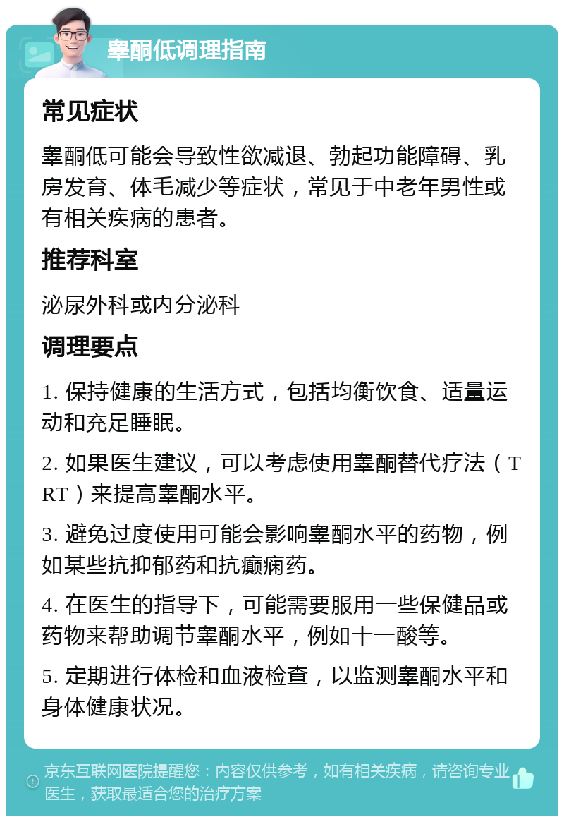 睾酮低调理指南 常见症状 睾酮低可能会导致性欲减退、勃起功能障碍、乳房发育、体毛减少等症状，常见于中老年男性或有相关疾病的患者。 推荐科室 泌尿外科或内分泌科 调理要点 1. 保持健康的生活方式，包括均衡饮食、适量运动和充足睡眠。 2. 如果医生建议，可以考虑使用睾酮替代疗法（TRT）来提高睾酮水平。 3. 避免过度使用可能会影响睾酮水平的药物，例如某些抗抑郁药和抗癫痫药。 4. 在医生的指导下，可能需要服用一些保健品或药物来帮助调节睾酮水平，例如十一酸等。 5. 定期进行体检和血液检查，以监测睾酮水平和身体健康状况。