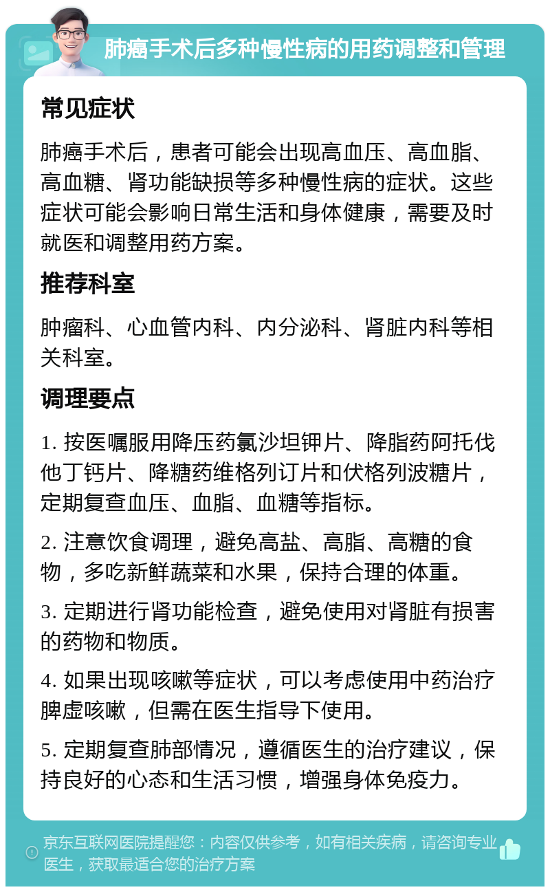 肺癌手术后多种慢性病的用药调整和管理 常见症状 肺癌手术后，患者可能会出现高血压、高血脂、高血糖、肾功能缺损等多种慢性病的症状。这些症状可能会影响日常生活和身体健康，需要及时就医和调整用药方案。 推荐科室 肿瘤科、心血管内科、内分泌科、肾脏内科等相关科室。 调理要点 1. 按医嘱服用降压药氯沙坦钾片、降脂药阿托伐他丁钙片、降糖药维格列订片和伏格列波糖片，定期复查血压、血脂、血糖等指标。 2. 注意饮食调理，避免高盐、高脂、高糖的食物，多吃新鲜蔬菜和水果，保持合理的体重。 3. 定期进行肾功能检查，避免使用对肾脏有损害的药物和物质。 4. 如果出现咳嗽等症状，可以考虑使用中药治疗脾虚咳嗽，但需在医生指导下使用。 5. 定期复查肺部情况，遵循医生的治疗建议，保持良好的心态和生活习惯，增强身体免疫力。