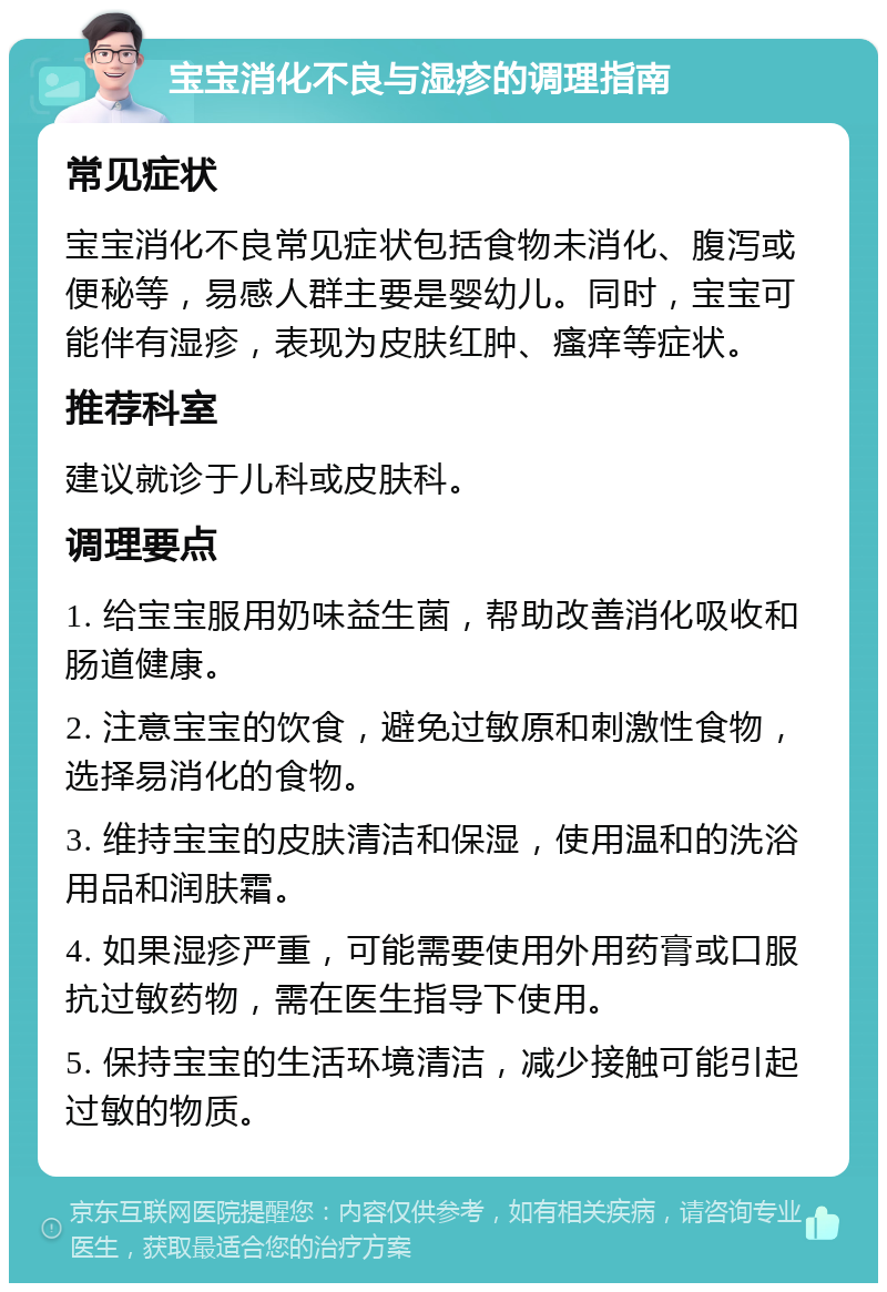 宝宝消化不良与湿疹的调理指南 常见症状 宝宝消化不良常见症状包括食物未消化、腹泻或便秘等，易感人群主要是婴幼儿。同时，宝宝可能伴有湿疹，表现为皮肤红肿、瘙痒等症状。 推荐科室 建议就诊于儿科或皮肤科。 调理要点 1. 给宝宝服用奶味益生菌，帮助改善消化吸收和肠道健康。 2. 注意宝宝的饮食，避免过敏原和刺激性食物，选择易消化的食物。 3. 维持宝宝的皮肤清洁和保湿，使用温和的洗浴用品和润肤霜。 4. 如果湿疹严重，可能需要使用外用药膏或口服抗过敏药物，需在医生指导下使用。 5. 保持宝宝的生活环境清洁，减少接触可能引起过敏的物质。