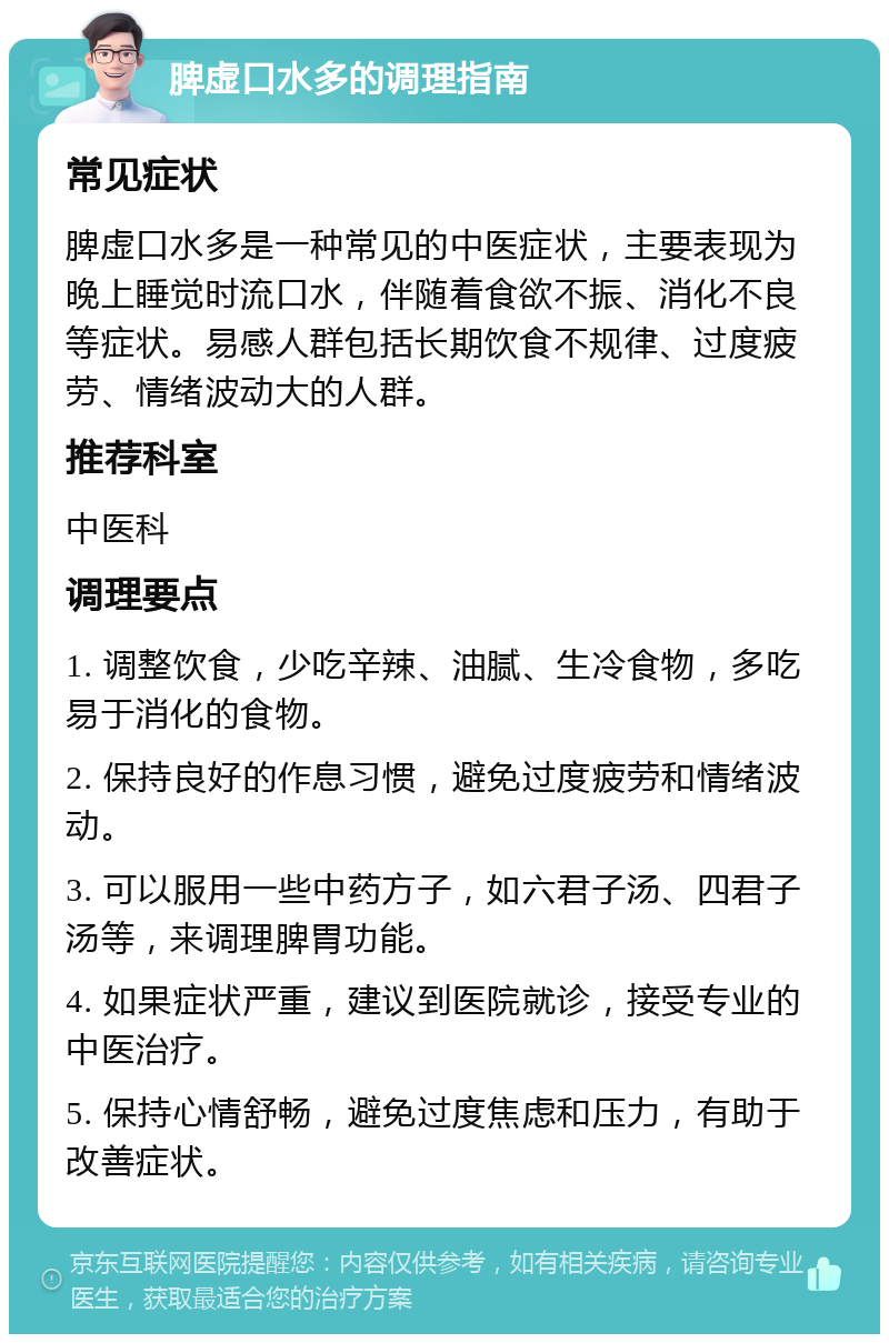 脾虚口水多的调理指南 常见症状 脾虚口水多是一种常见的中医症状，主要表现为晚上睡觉时流口水，伴随着食欲不振、消化不良等症状。易感人群包括长期饮食不规律、过度疲劳、情绪波动大的人群。 推荐科室 中医科 调理要点 1. 调整饮食，少吃辛辣、油腻、生冷食物，多吃易于消化的食物。 2. 保持良好的作息习惯，避免过度疲劳和情绪波动。 3. 可以服用一些中药方子，如六君子汤、四君子汤等，来调理脾胃功能。 4. 如果症状严重，建议到医院就诊，接受专业的中医治疗。 5. 保持心情舒畅，避免过度焦虑和压力，有助于改善症状。