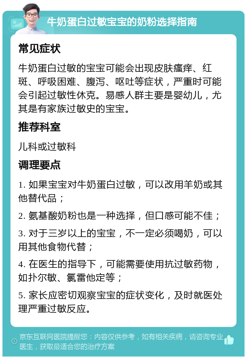 牛奶蛋白过敏宝宝的奶粉选择指南 常见症状 牛奶蛋白过敏的宝宝可能会出现皮肤瘙痒、红斑、呼吸困难、腹泻、呕吐等症状，严重时可能会引起过敏性休克。易感人群主要是婴幼儿，尤其是有家族过敏史的宝宝。 推荐科室 儿科或过敏科 调理要点 1. 如果宝宝对牛奶蛋白过敏，可以改用羊奶或其他替代品； 2. 氨基酸奶粉也是一种选择，但口感可能不佳； 3. 对于三岁以上的宝宝，不一定必须喝奶，可以用其他食物代替； 4. 在医生的指导下，可能需要使用抗过敏药物，如扑尔敏、氯雷他定等； 5. 家长应密切观察宝宝的症状变化，及时就医处理严重过敏反应。