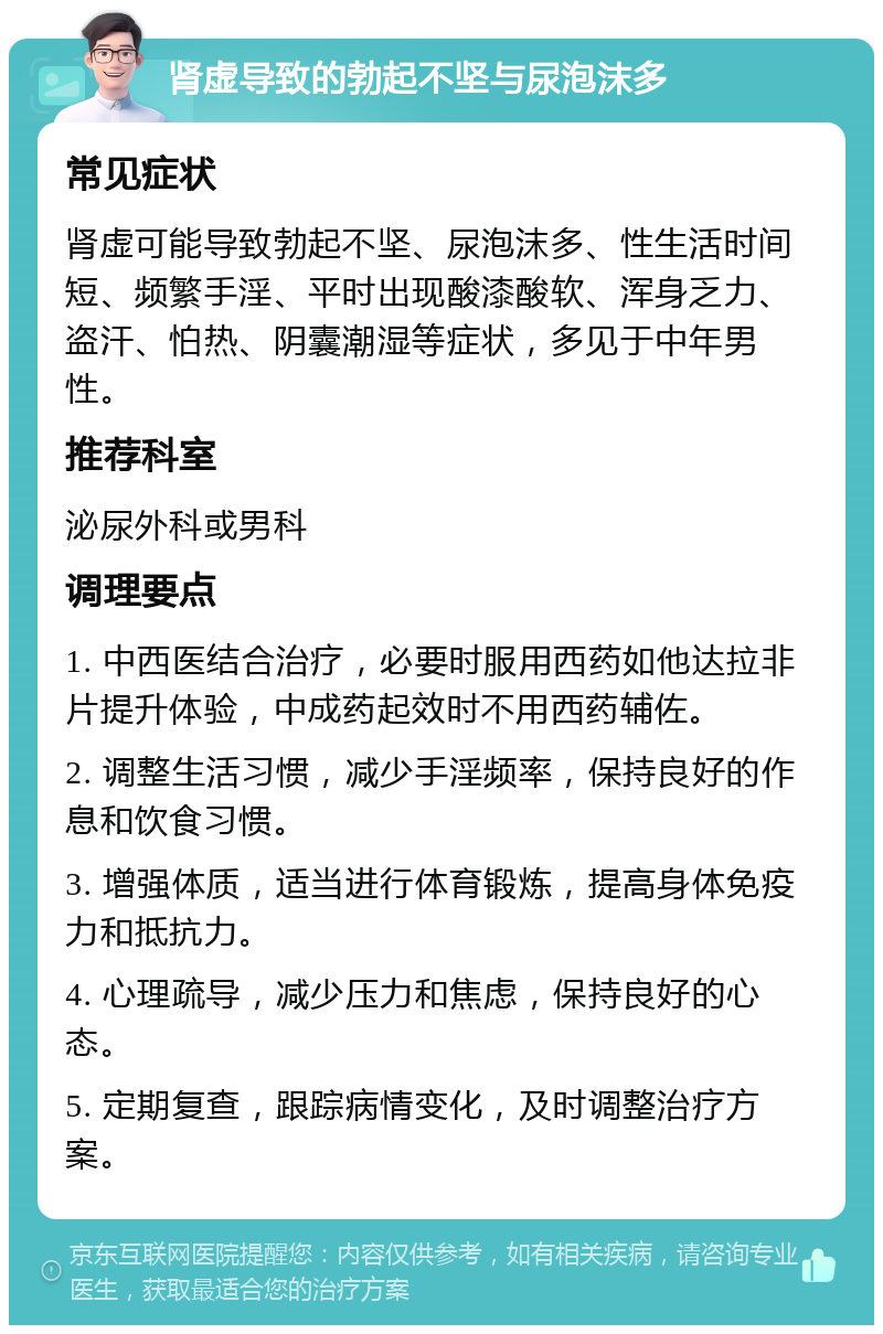 肾虚导致的勃起不坚与尿泡沫多 常见症状 肾虚可能导致勃起不坚、尿泡沫多、性生活时间短、频繁手淫、平时出现酸漆酸软、浑身乏力、盗汗、怕热、阴囊潮湿等症状，多见于中年男性。 推荐科室 泌尿外科或男科 调理要点 1. 中西医结合治疗，必要时服用西药如他达拉非片提升体验，中成药起效时不用西药辅佐。 2. 调整生活习惯，减少手淫频率，保持良好的作息和饮食习惯。 3. 增强体质，适当进行体育锻炼，提高身体免疫力和抵抗力。 4. 心理疏导，减少压力和焦虑，保持良好的心态。 5. 定期复查，跟踪病情变化，及时调整治疗方案。