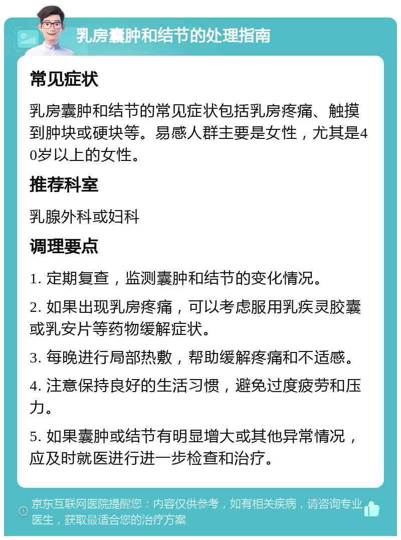 乳房囊肿和结节的处理指南 常见症状 乳房囊肿和结节的常见症状包括乳房疼痛、触摸到肿块或硬块等。易感人群主要是女性，尤其是40岁以上的女性。 推荐科室 乳腺外科或妇科 调理要点 1. 定期复查，监测囊肿和结节的变化情况。 2. 如果出现乳房疼痛，可以考虑服用乳疾灵胶囊或乳安片等药物缓解症状。 3. 每晚进行局部热敷，帮助缓解疼痛和不适感。 4. 注意保持良好的生活习惯，避免过度疲劳和压力。 5. 如果囊肿或结节有明显增大或其他异常情况，应及时就医进行进一步检查和治疗。