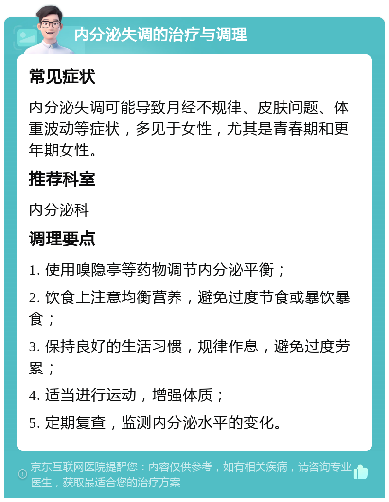 内分泌失调的治疗与调理 常见症状 内分泌失调可能导致月经不规律、皮肤问题、体重波动等症状，多见于女性，尤其是青春期和更年期女性。 推荐科室 内分泌科 调理要点 1. 使用嗅隐亭等药物调节内分泌平衡； 2. 饮食上注意均衡营养，避免过度节食或暴饮暴食； 3. 保持良好的生活习惯，规律作息，避免过度劳累； 4. 适当进行运动，增强体质； 5. 定期复查，监测内分泌水平的变化。