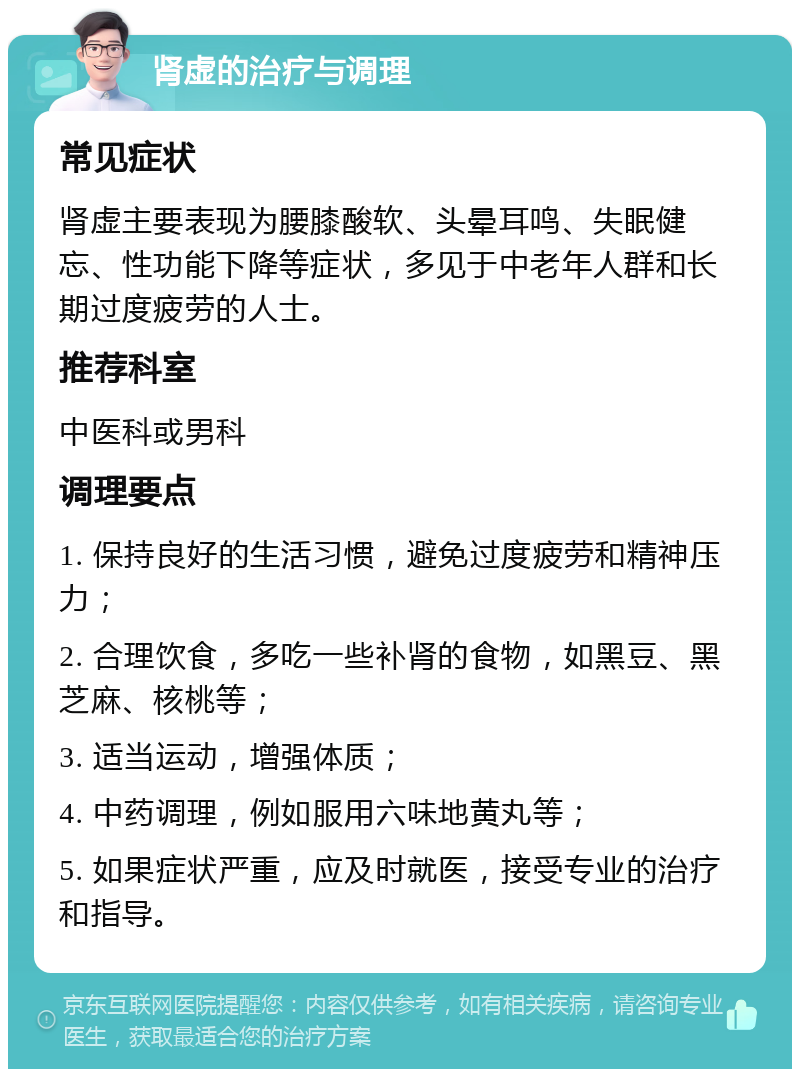 肾虚的治疗与调理 常见症状 肾虚主要表现为腰膝酸软、头晕耳鸣、失眠健忘、性功能下降等症状，多见于中老年人群和长期过度疲劳的人士。 推荐科室 中医科或男科 调理要点 1. 保持良好的生活习惯，避免过度疲劳和精神压力； 2. 合理饮食，多吃一些补肾的食物，如黑豆、黑芝麻、核桃等； 3. 适当运动，增强体质； 4. 中药调理，例如服用六味地黄丸等； 5. 如果症状严重，应及时就医，接受专业的治疗和指导。