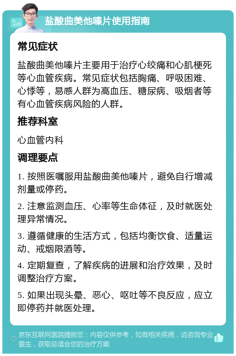 盐酸曲美他嗪片使用指南 常见症状 盐酸曲美他嗪片主要用于治疗心绞痛和心肌梗死等心血管疾病。常见症状包括胸痛、呼吸困难、心悸等，易感人群为高血压、糖尿病、吸烟者等有心血管疾病风险的人群。 推荐科室 心血管内科 调理要点 1. 按照医嘱服用盐酸曲美他嗪片，避免自行增减剂量或停药。 2. 注意监测血压、心率等生命体征，及时就医处理异常情况。 3. 遵循健康的生活方式，包括均衡饮食、适量运动、戒烟限酒等。 4. 定期复查，了解疾病的进展和治疗效果，及时调整治疗方案。 5. 如果出现头晕、恶心、呕吐等不良反应，应立即停药并就医处理。