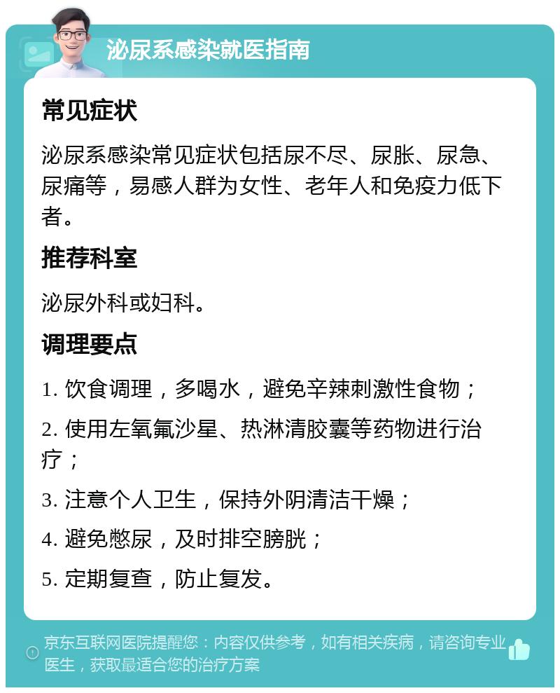 泌尿系感染就医指南 常见症状 泌尿系感染常见症状包括尿不尽、尿胀、尿急、尿痛等，易感人群为女性、老年人和免疫力低下者。 推荐科室 泌尿外科或妇科。 调理要点 1. 饮食调理，多喝水，避免辛辣刺激性食物； 2. 使用左氧氟沙星、热淋清胶囊等药物进行治疗； 3. 注意个人卫生，保持外阴清洁干燥； 4. 避免憋尿，及时排空膀胱； 5. 定期复查，防止复发。