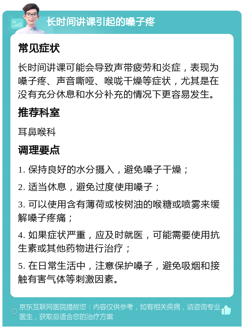 长时间讲课引起的嗓子疼 常见症状 长时间讲课可能会导致声带疲劳和炎症，表现为嗓子疼、声音嘶哑、喉咙干燥等症状，尤其是在没有充分休息和水分补充的情况下更容易发生。 推荐科室 耳鼻喉科 调理要点 1. 保持良好的水分摄入，避免嗓子干燥； 2. 适当休息，避免过度使用嗓子； 3. 可以使用含有薄荷或桉树油的喉糖或喷雾来缓解嗓子疼痛； 4. 如果症状严重，应及时就医，可能需要使用抗生素或其他药物进行治疗； 5. 在日常生活中，注意保护嗓子，避免吸烟和接触有害气体等刺激因素。