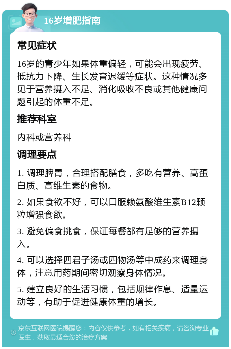 16岁增肥指南 常见症状 16岁的青少年如果体重偏轻，可能会出现疲劳、抵抗力下降、生长发育迟缓等症状。这种情况多见于营养摄入不足、消化吸收不良或其他健康问题引起的体重不足。 推荐科室 内科或营养科 调理要点 1. 调理脾胃，合理搭配膳食，多吃有营养、高蛋白质、高维生素的食物。 2. 如果食欲不好，可以口服赖氨酸维生素B12颗粒增强食欲。 3. 避免偏食挑食，保证每餐都有足够的营养摄入。 4. 可以选择四君子汤或四物汤等中成药来调理身体，注意用药期间密切观察身体情况。 5. 建立良好的生活习惯，包括规律作息、适量运动等，有助于促进健康体重的增长。