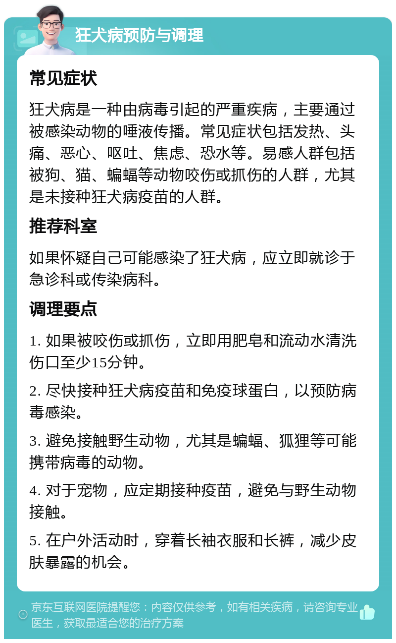 狂犬病预防与调理 常见症状 狂犬病是一种由病毒引起的严重疾病，主要通过被感染动物的唾液传播。常见症状包括发热、头痛、恶心、呕吐、焦虑、恐水等。易感人群包括被狗、猫、蝙蝠等动物咬伤或抓伤的人群，尤其是未接种狂犬病疫苗的人群。 推荐科室 如果怀疑自己可能感染了狂犬病，应立即就诊于急诊科或传染病科。 调理要点 1. 如果被咬伤或抓伤，立即用肥皂和流动水清洗伤口至少15分钟。 2. 尽快接种狂犬病疫苗和免疫球蛋白，以预防病毒感染。 3. 避免接触野生动物，尤其是蝙蝠、狐狸等可能携带病毒的动物。 4. 对于宠物，应定期接种疫苗，避免与野生动物接触。 5. 在户外活动时，穿着长袖衣服和长裤，减少皮肤暴露的机会。