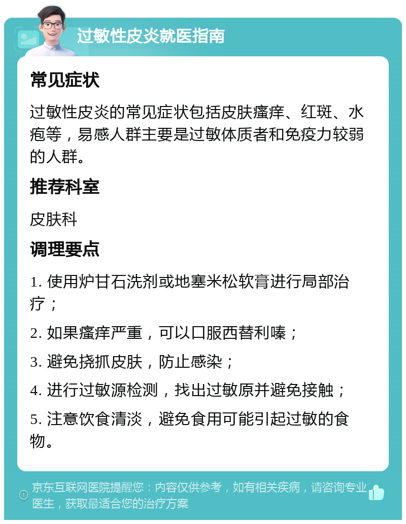 过敏性皮炎就医指南 常见症状 过敏性皮炎的常见症状包括皮肤瘙痒、红斑、水疱等，易感人群主要是过敏体质者和免疫力较弱的人群。 推荐科室 皮肤科 调理要点 1. 使用炉甘石洗剂或地塞米松软膏进行局部治疗； 2. 如果瘙痒严重，可以口服西替利嗪； 3. 避免挠抓皮肤，防止感染； 4. 进行过敏源检测，找出过敏原并避免接触； 5. 注意饮食清淡，避免食用可能引起过敏的食物。