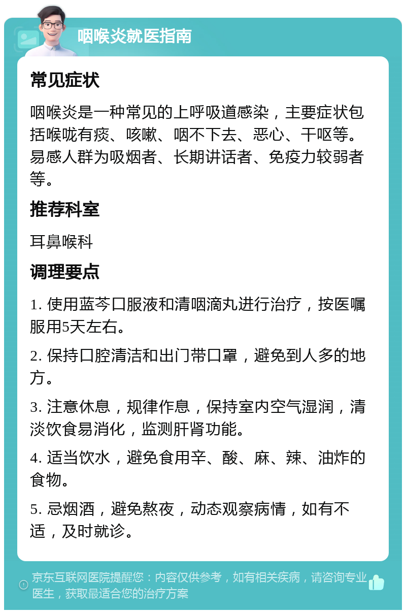 咽喉炎就医指南 常见症状 咽喉炎是一种常见的上呼吸道感染，主要症状包括喉咙有痰、咳嗽、咽不下去、恶心、干呕等。易感人群为吸烟者、长期讲话者、免疫力较弱者等。 推荐科室 耳鼻喉科 调理要点 1. 使用蓝芩口服液和清咽滴丸进行治疗，按医嘱服用5天左右。 2. 保持口腔清洁和出门带口罩，避免到人多的地方。 3. 注意休息，规律作息，保持室内空气湿润，清淡饮食易消化，监测肝肾功能。 4. 适当饮水，避免食用辛、酸、麻、辣、油炸的食物。 5. 忌烟酒，避免熬夜，动态观察病情，如有不适，及时就诊。