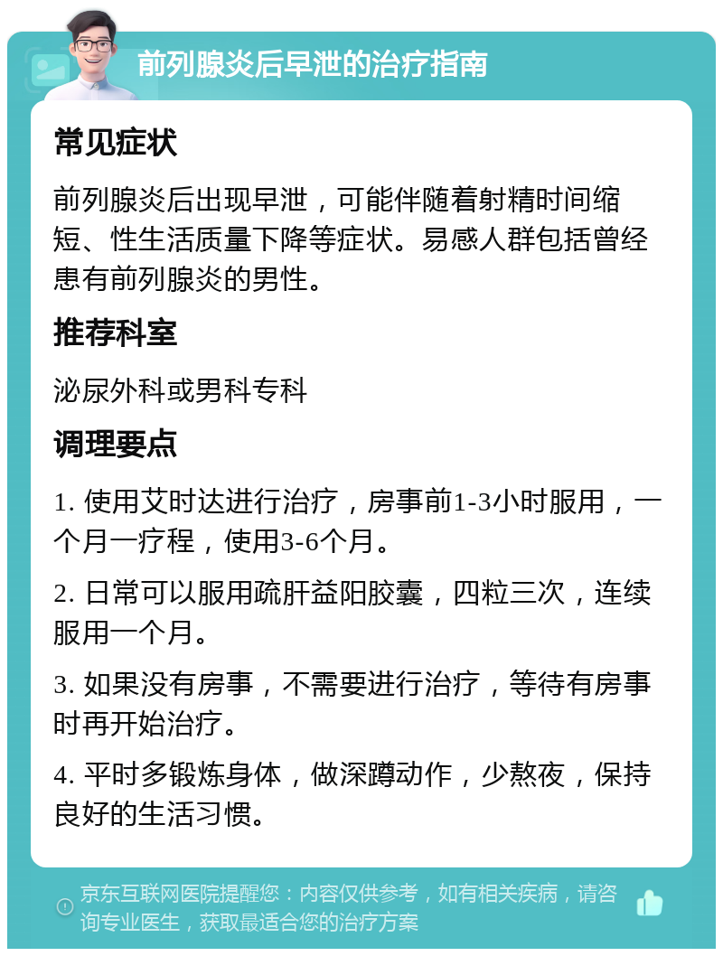 前列腺炎后早泄的治疗指南 常见症状 前列腺炎后出现早泄，可能伴随着射精时间缩短、性生活质量下降等症状。易感人群包括曾经患有前列腺炎的男性。 推荐科室 泌尿外科或男科专科 调理要点 1. 使用艾时达进行治疗，房事前1-3小时服用，一个月一疗程，使用3-6个月。 2. 日常可以服用疏肝益阳胶囊，四粒三次，连续服用一个月。 3. 如果没有房事，不需要进行治疗，等待有房事时再开始治疗。 4. 平时多锻炼身体，做深蹲动作，少熬夜，保持良好的生活习惯。