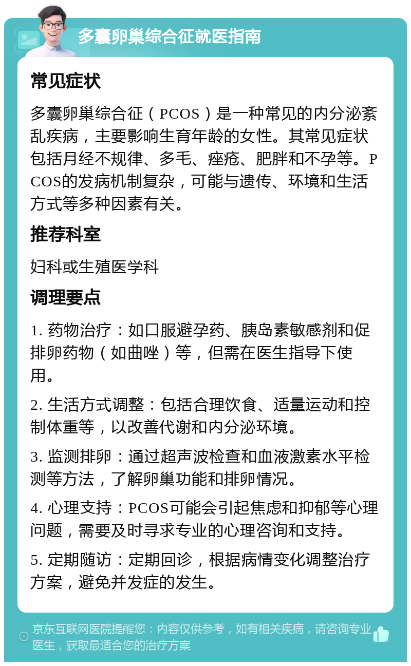 多囊卵巢综合征就医指南 常见症状 多囊卵巢综合征（PCOS）是一种常见的内分泌紊乱疾病，主要影响生育年龄的女性。其常见症状包括月经不规律、多毛、痤疮、肥胖和不孕等。PCOS的发病机制复杂，可能与遗传、环境和生活方式等多种因素有关。 推荐科室 妇科或生殖医学科 调理要点 1. 药物治疗：如口服避孕药、胰岛素敏感剂和促排卵药物（如曲唑）等，但需在医生指导下使用。 2. 生活方式调整：包括合理饮食、适量运动和控制体重等，以改善代谢和内分泌环境。 3. 监测排卵：通过超声波检查和血液激素水平检测等方法，了解卵巢功能和排卵情况。 4. 心理支持：PCOS可能会引起焦虑和抑郁等心理问题，需要及时寻求专业的心理咨询和支持。 5. 定期随访：定期回诊，根据病情变化调整治疗方案，避免并发症的发生。