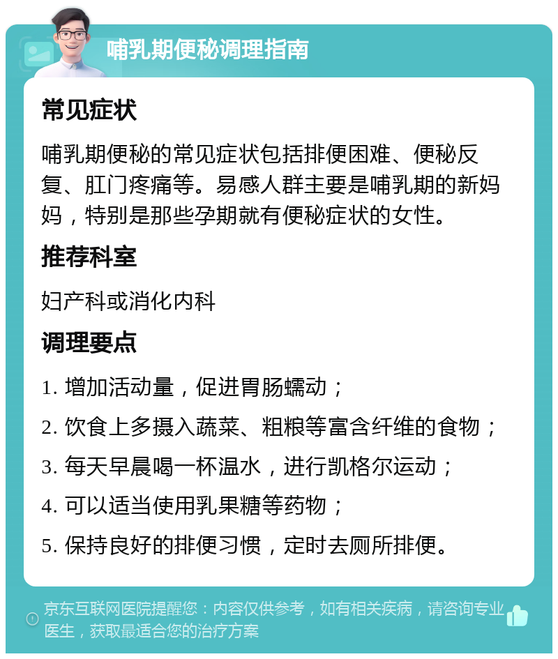 哺乳期便秘调理指南 常见症状 哺乳期便秘的常见症状包括排便困难、便秘反复、肛门疼痛等。易感人群主要是哺乳期的新妈妈，特别是那些孕期就有便秘症状的女性。 推荐科室 妇产科或消化内科 调理要点 1. 增加活动量，促进胃肠蠕动； 2. 饮食上多摄入蔬菜、粗粮等富含纤维的食物； 3. 每天早晨喝一杯温水，进行凯格尔运动； 4. 可以适当使用乳果糖等药物； 5. 保持良好的排便习惯，定时去厕所排便。