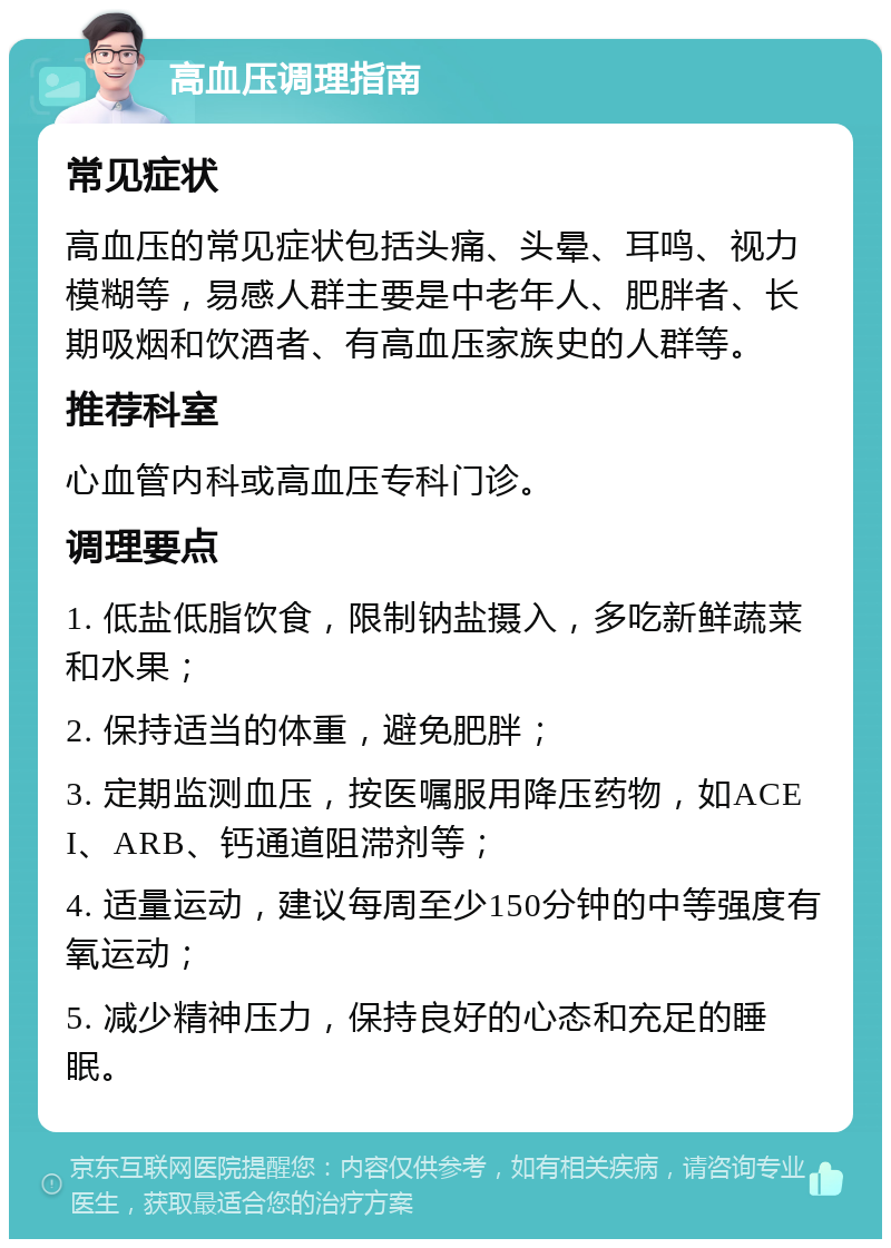 高血压调理指南 常见症状 高血压的常见症状包括头痛、头晕、耳鸣、视力模糊等，易感人群主要是中老年人、肥胖者、长期吸烟和饮酒者、有高血压家族史的人群等。 推荐科室 心血管内科或高血压专科门诊。 调理要点 1. 低盐低脂饮食，限制钠盐摄入，多吃新鲜蔬菜和水果； 2. 保持适当的体重，避免肥胖； 3. 定期监测血压，按医嘱服用降压药物，如ACEI、ARB、钙通道阻滞剂等； 4. 适量运动，建议每周至少150分钟的中等强度有氧运动； 5. 减少精神压力，保持良好的心态和充足的睡眠。