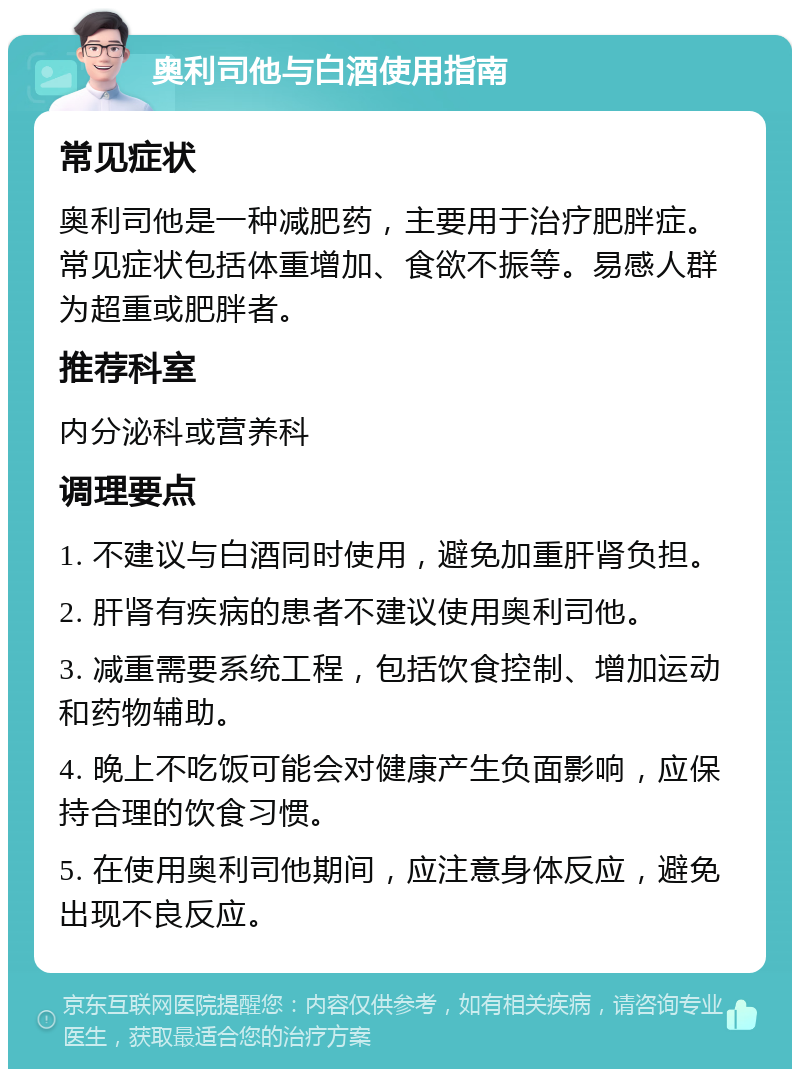 奥利司他与白酒使用指南 常见症状 奥利司他是一种减肥药，主要用于治疗肥胖症。常见症状包括体重增加、食欲不振等。易感人群为超重或肥胖者。 推荐科室 内分泌科或营养科 调理要点 1. 不建议与白酒同时使用，避免加重肝肾负担。 2. 肝肾有疾病的患者不建议使用奥利司他。 3. 减重需要系统工程，包括饮食控制、增加运动和药物辅助。 4. 晚上不吃饭可能会对健康产生负面影响，应保持合理的饮食习惯。 5. 在使用奥利司他期间，应注意身体反应，避免出现不良反应。