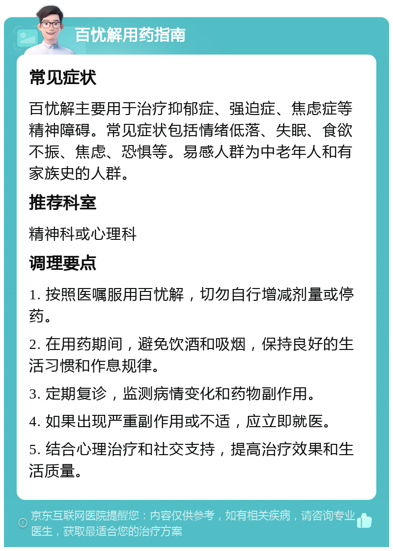 百忧解用药指南 常见症状 百忧解主要用于治疗抑郁症、强迫症、焦虑症等精神障碍。常见症状包括情绪低落、失眠、食欲不振、焦虑、恐惧等。易感人群为中老年人和有家族史的人群。 推荐科室 精神科或心理科 调理要点 1. 按照医嘱服用百忧解，切勿自行增减剂量或停药。 2. 在用药期间，避免饮酒和吸烟，保持良好的生活习惯和作息规律。 3. 定期复诊，监测病情变化和药物副作用。 4. 如果出现严重副作用或不适，应立即就医。 5. 结合心理治疗和社交支持，提高治疗效果和生活质量。