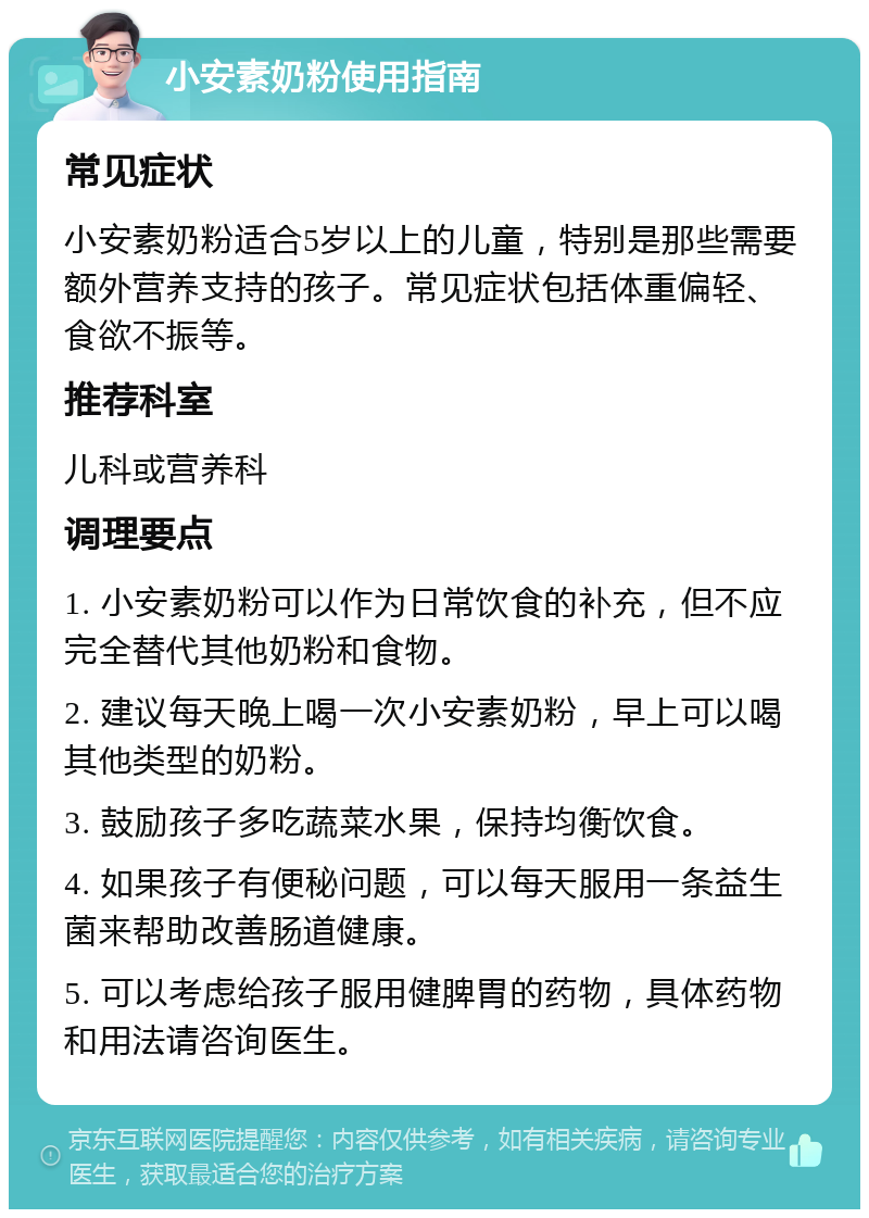 小安素奶粉使用指南 常见症状 小安素奶粉适合5岁以上的儿童，特别是那些需要额外营养支持的孩子。常见症状包括体重偏轻、食欲不振等。 推荐科室 儿科或营养科 调理要点 1. 小安素奶粉可以作为日常饮食的补充，但不应完全替代其他奶粉和食物。 2. 建议每天晚上喝一次小安素奶粉，早上可以喝其他类型的奶粉。 3. 鼓励孩子多吃蔬菜水果，保持均衡饮食。 4. 如果孩子有便秘问题，可以每天服用一条益生菌来帮助改善肠道健康。 5. 可以考虑给孩子服用健脾胃的药物，具体药物和用法请咨询医生。