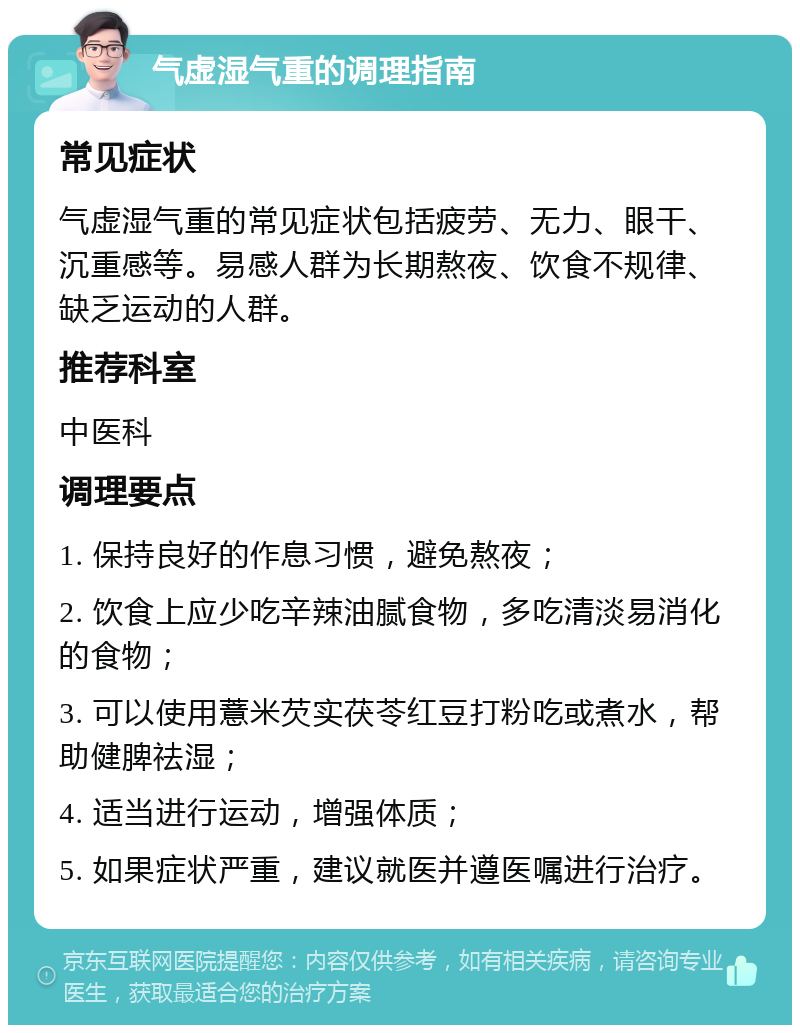 气虚湿气重的调理指南 常见症状 气虚湿气重的常见症状包括疲劳、无力、眼干、沉重感等。易感人群为长期熬夜、饮食不规律、缺乏运动的人群。 推荐科室 中医科 调理要点 1. 保持良好的作息习惯，避免熬夜； 2. 饮食上应少吃辛辣油腻食物，多吃清淡易消化的食物； 3. 可以使用薏米芡实茯苓红豆打粉吃或煮水，帮助健脾祛湿； 4. 适当进行运动，增强体质； 5. 如果症状严重，建议就医并遵医嘱进行治疗。