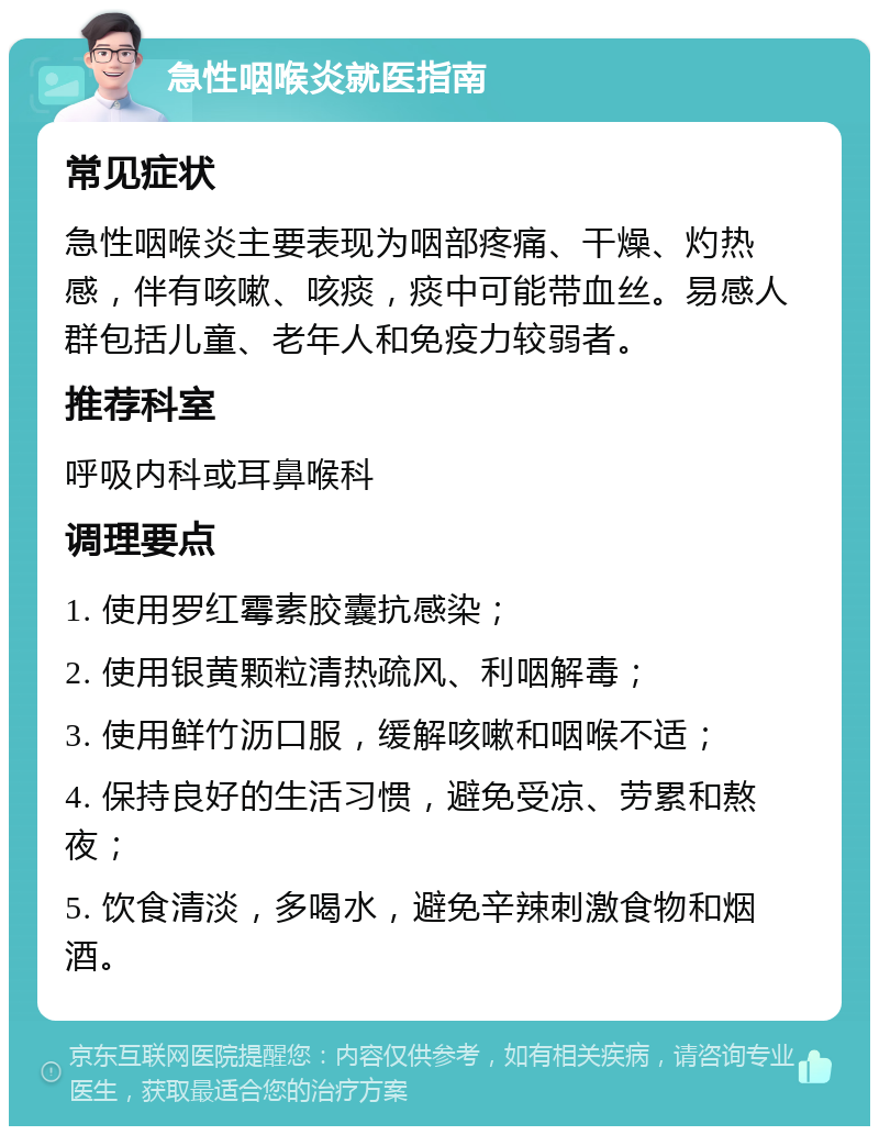 急性咽喉炎就医指南 常见症状 急性咽喉炎主要表现为咽部疼痛、干燥、灼热感，伴有咳嗽、咳痰，痰中可能带血丝。易感人群包括儿童、老年人和免疫力较弱者。 推荐科室 呼吸内科或耳鼻喉科 调理要点 1. 使用罗红霉素胶囊抗感染； 2. 使用银黄颗粒清热疏风、利咽解毒； 3. 使用鲜竹沥口服，缓解咳嗽和咽喉不适； 4. 保持良好的生活习惯，避免受凉、劳累和熬夜； 5. 饮食清淡，多喝水，避免辛辣刺激食物和烟酒。