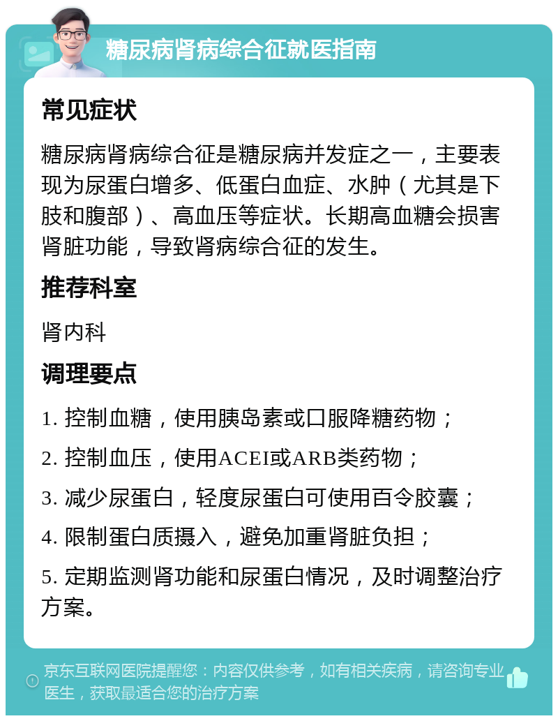 糖尿病肾病综合征就医指南 常见症状 糖尿病肾病综合征是糖尿病并发症之一，主要表现为尿蛋白增多、低蛋白血症、水肿（尤其是下肢和腹部）、高血压等症状。长期高血糖会损害肾脏功能，导致肾病综合征的发生。 推荐科室 肾内科 调理要点 1. 控制血糖，使用胰岛素或口服降糖药物； 2. 控制血压，使用ACEI或ARB类药物； 3. 减少尿蛋白，轻度尿蛋白可使用百令胶囊； 4. 限制蛋白质摄入，避免加重肾脏负担； 5. 定期监测肾功能和尿蛋白情况，及时调整治疗方案。