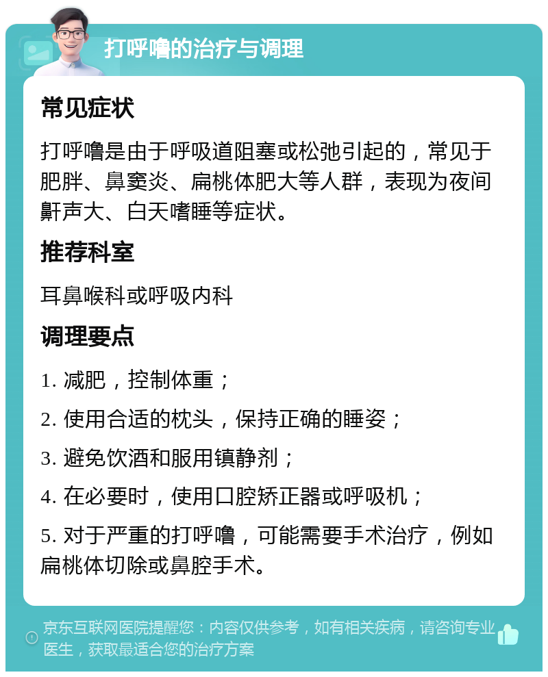 打呼噜的治疗与调理 常见症状 打呼噜是由于呼吸道阻塞或松弛引起的，常见于肥胖、鼻窦炎、扁桃体肥大等人群，表现为夜间鼾声大、白天嗜睡等症状。 推荐科室 耳鼻喉科或呼吸内科 调理要点 1. 减肥，控制体重； 2. 使用合适的枕头，保持正确的睡姿； 3. 避免饮酒和服用镇静剂； 4. 在必要时，使用口腔矫正器或呼吸机； 5. 对于严重的打呼噜，可能需要手术治疗，例如扁桃体切除或鼻腔手术。