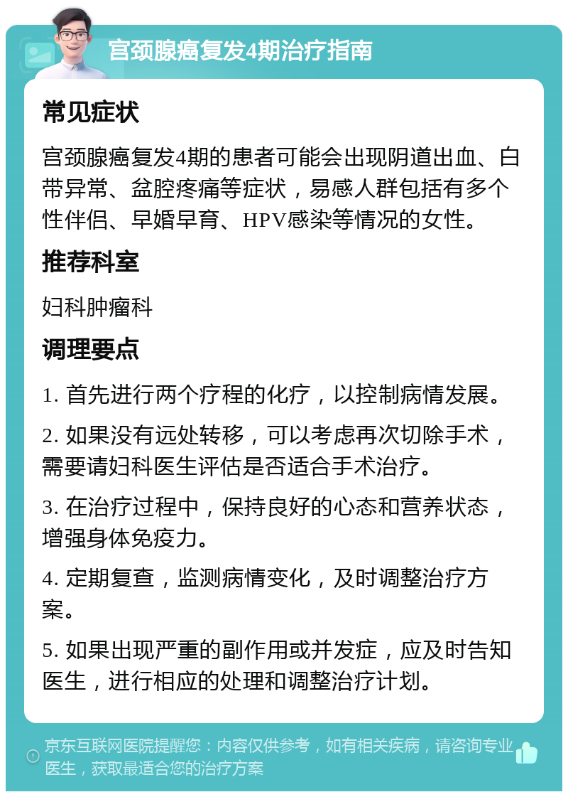 宫颈腺癌复发4期治疗指南 常见症状 宫颈腺癌复发4期的患者可能会出现阴道出血、白带异常、盆腔疼痛等症状，易感人群包括有多个性伴侣、早婚早育、HPV感染等情况的女性。 推荐科室 妇科肿瘤科 调理要点 1. 首先进行两个疗程的化疗，以控制病情发展。 2. 如果没有远处转移，可以考虑再次切除手术，需要请妇科医生评估是否适合手术治疗。 3. 在治疗过程中，保持良好的心态和营养状态，增强身体免疫力。 4. 定期复查，监测病情变化，及时调整治疗方案。 5. 如果出现严重的副作用或并发症，应及时告知医生，进行相应的处理和调整治疗计划。