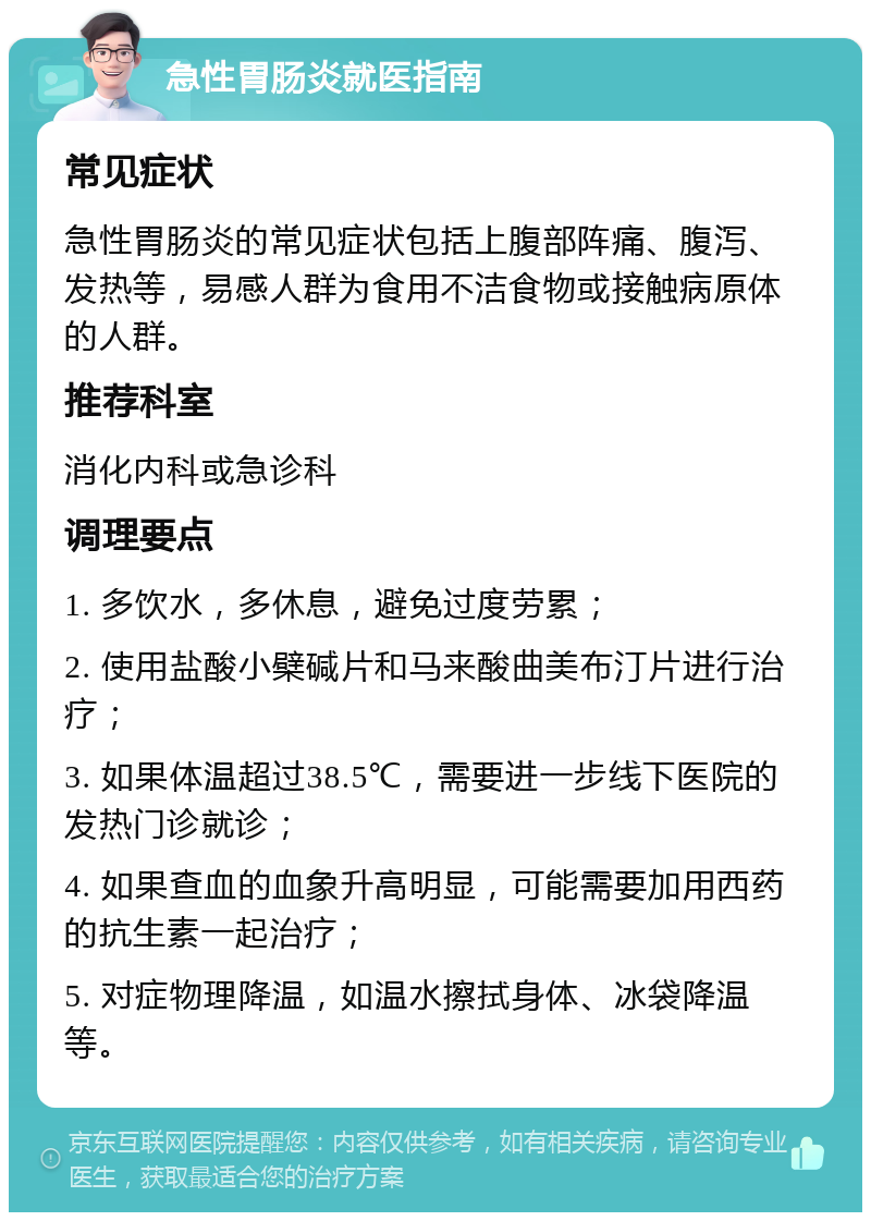 急性胃肠炎就医指南 常见症状 急性胃肠炎的常见症状包括上腹部阵痛、腹泻、发热等，易感人群为食用不洁食物或接触病原体的人群。 推荐科室 消化内科或急诊科 调理要点 1. 多饮水，多休息，避免过度劳累； 2. 使用盐酸小檗碱片和马来酸曲美布汀片进行治疗； 3. 如果体温超过38.5℃，需要进一步线下医院的发热门诊就诊； 4. 如果查血的血象升高明显，可能需要加用西药的抗生素一起治疗； 5. 对症物理降温，如温水擦拭身体、冰袋降温等。