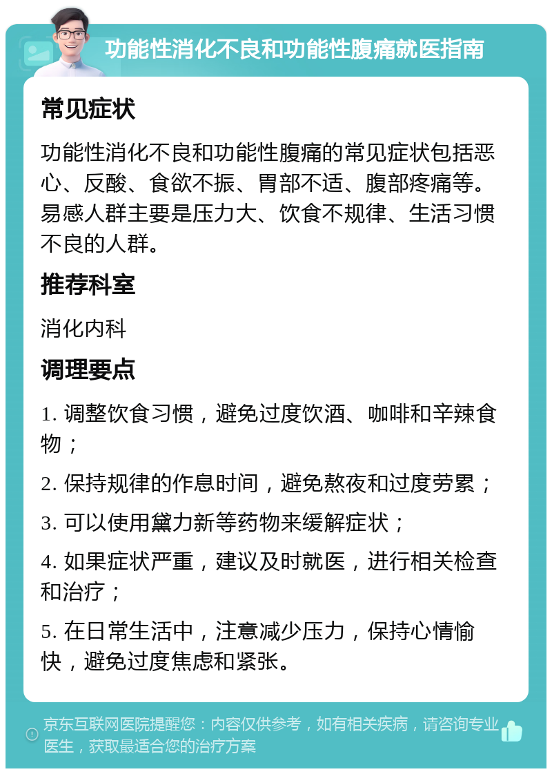 功能性消化不良和功能性腹痛就医指南 常见症状 功能性消化不良和功能性腹痛的常见症状包括恶心、反酸、食欲不振、胃部不适、腹部疼痛等。易感人群主要是压力大、饮食不规律、生活习惯不良的人群。 推荐科室 消化内科 调理要点 1. 调整饮食习惯，避免过度饮酒、咖啡和辛辣食物； 2. 保持规律的作息时间，避免熬夜和过度劳累； 3. 可以使用黛力新等药物来缓解症状； 4. 如果症状严重，建议及时就医，进行相关检查和治疗； 5. 在日常生活中，注意减少压力，保持心情愉快，避免过度焦虑和紧张。