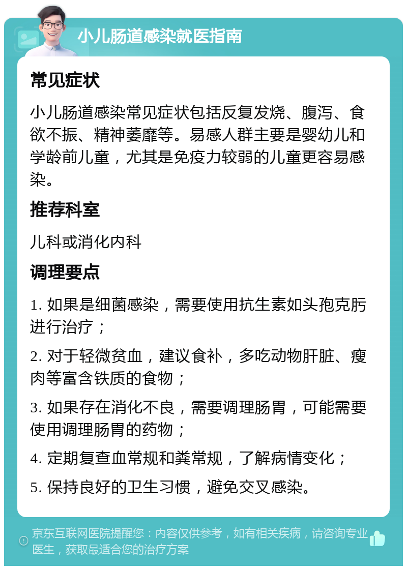 小儿肠道感染就医指南 常见症状 小儿肠道感染常见症状包括反复发烧、腹泻、食欲不振、精神萎靡等。易感人群主要是婴幼儿和学龄前儿童，尤其是免疫力较弱的儿童更容易感染。 推荐科室 儿科或消化内科 调理要点 1. 如果是细菌感染，需要使用抗生素如头孢克肟进行治疗； 2. 对于轻微贫血，建议食补，多吃动物肝脏、瘦肉等富含铁质的食物； 3. 如果存在消化不良，需要调理肠胃，可能需要使用调理肠胃的药物； 4. 定期复查血常规和粪常规，了解病情变化； 5. 保持良好的卫生习惯，避免交叉感染。